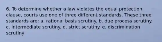 6. To determine whether a law violates the equal protection clause, courts use one of three different standards. These three standards are: a. rational basis scrutiny. b. due process scrutiny. c. intermediate scrutiny. d. strict scrutiny. e. discrimination scrutiny