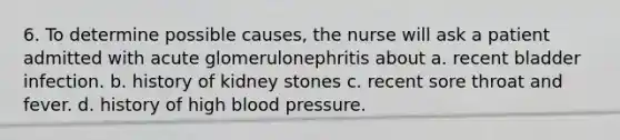 6. To determine possible causes, the nurse will ask a patient admitted with acute glomerulonephritis about a. recent bladder infection. b. history of kidney stones c. recent sore throat and fever. d. history of high <a href='https://www.questionai.com/knowledge/kD0HacyPBr-blood-pressure' class='anchor-knowledge'>blood pressure</a>.