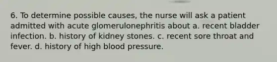 6. To determine possible causes, the nurse will ask a patient admitted with acute glomerulonephritis about a. recent bladder infection. b. history of kidney stones. c. recent sore throat and fever. d. history of high blood pressure.