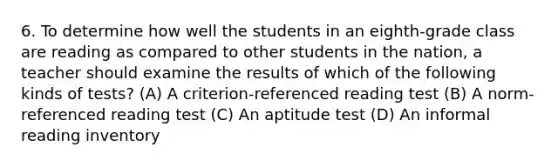 6. To determine how well the students in an eighth-grade class are reading as compared to other students in the nation, a teacher should examine the results of which of the following kinds of tests? (A) A criterion-referenced reading test (B) A norm-referenced reading test (C) An aptitude test (D) An informal reading inventory