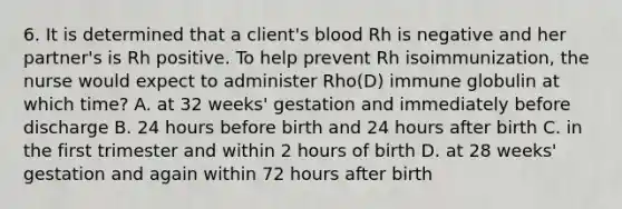 6. It is determined that a client's blood Rh is negative and her partner's is Rh positive. To help prevent Rh isoimmunization, the nurse would expect to administer Rho(D) immune globulin at which time? A. at 32 weeks' gestation and immediately before discharge B. 24 hours before birth and 24 hours after birth C. in the first trimester and within 2 hours of birth D. at 28 weeks' gestation and again within 72 hours after birth