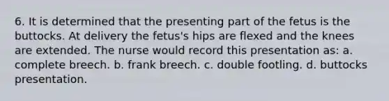 6. It is determined that the presenting part of the fetus is the buttocks. At delivery the fetus's hips are flexed and the knees are extended. The nurse would record this presentation as: a. complete breech. b. frank breech. c. double footling. d. buttocks presentation.