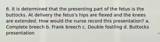 6. It is determined that the presenting part of the fetus is the buttocks. At delivery the fetus's hips are flexed and the knees are extended. How would the nurse record this presentation? a. Complete breech b. Frank breech c. Double footling d. Buttocks presentation