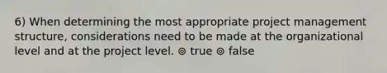 6) When determining the most appropriate project management structure, considerations need to be made at the organizational level and at the project level. ⊚ true ⊚ false