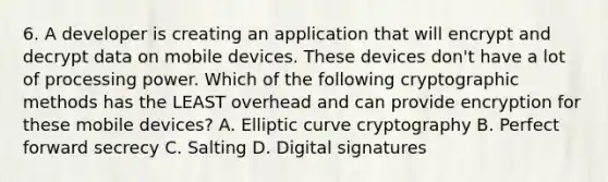 6. A developer is creating an application that will encrypt and decrypt data on mobile devices. These devices don't have a lot of processing power. Which of the following cryptographic methods has the LEAST overhead and can provide encryption for these mobile devices? A. Elliptic curve cryptography B. Perfect forward secrecy C. Salting D. Digital signatures