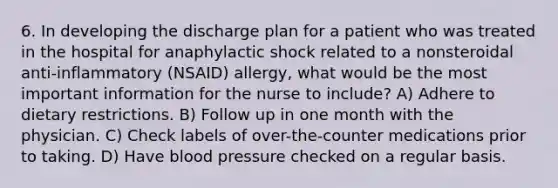 6. In developing the discharge plan for a patient who was treated in the hospital for anaphylactic shock related to a nonsteroidal anti-inflammatory (NSAID) allergy, what would be the most important information for the nurse to include? A) Adhere to dietary restrictions. B) Follow up in one month with the physician. C) Check labels of over-the-counter medications prior to taking. D) Have blood pressure checked on a regular basis.