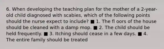 6. When developing the teaching plan for the mother of a 2-year-old child diagnosed with scabies, which of the following points should the nurse expect to include? ■ 1. The fl oors of the house should be cleaned with a damp mop. ■ 2. The child should be held frequently. ■ 3. Itching should cease in a few days. ■ 4. The entire family should be treated