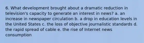 6. What development brought about a dramatic reduction in television's capacity to generate an interest in news? a. an increase in newspaper circulation b. a drop in education levels in the United States c. the loss of objective journalistic standards d. the rapid spread of cable e. the rise of Internet news consumption