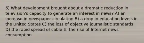 6) What development brought about a dramatic reduction in television's capacity to generate an interest in news? A) an increase in newspaper circulation B) a drop in education levels in the United States C) the loss of objective journalistic standards D) the rapid spread of cable E) the rise of Internet news consumption