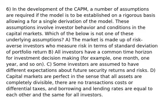 6) In the development of the CAPM, a number of assumptions are required if the model is to be established on a rigorous basis allowing a for a single derivation of the model. These assumptions involve investor behavior and conditions in the capital markets. Which of the below is not one of these underlying assumptions? A) The market is made up of risk-averse investors who measure risk in terms of <a href='https://www.questionai.com/knowledge/kqGUr1Cldy-standard-deviation' class='anchor-knowledge'>standard deviation</a> of portfolio return B) All investors have a common time horizon for investment <a href='https://www.questionai.com/knowledge/kuI1pP196d-decision-making' class='anchor-knowledge'>decision making</a> (for example, one month, one year, and so on). C) Some investors are assumed to have different expectations about future security returns and risks. D) Capital markets are perfect in the sense that all assets are completely divisible, there are no transactions costs or differential taxes, and borrowing and lending rates are equal to each other and the same for all investors.