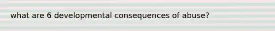 what are 6 developmental consequences of abuse?