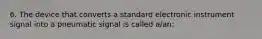 6. The device that converts a standard electronic instrument signal into a pneumatic signal is called a/an: