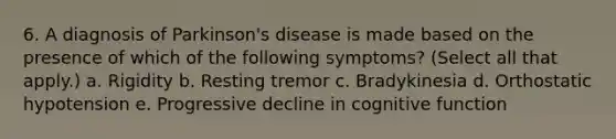 6. A diagnosis of Parkinson's disease is made based on the presence of which of the following symptoms? (Select all that apply.) a. Rigidity b. Resting tremor c. Bradykinesia d. Orthostatic hypotension e. Progressive decline in cognitive function