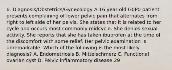 6. Diagnosis/Obstetrics/Gynecology A 16 year-old G0P0 patient presents complaining of lower pelvic pain that alternates from right to left side of her pelvis. She states that it is related to her cycle and occurs most commonly midcycle. She denies sexual activity. She reports that she has taken ibuprofen at the time of the discomfort with some relief. Her pelvic examination is unremarkable. Which of the following is the most likely diagnosis? A. Endometriosis B. Mittelschmerz C. Functional ovarian cyst D. Pelvic inflammatory disease 29