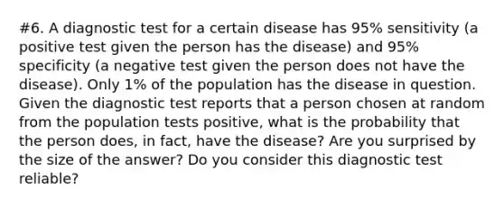 #6. A diagnostic test for a certain disease has 95% sensitivity (a positive test given the person has the disease) and 95% specificity (a negative test given the person does not have the disease). Only 1% of the population has the disease in question. Given the diagnostic test reports that a person chosen at random from the population tests positive, what is the probability that the person does, in fact, have the disease? Are you surprised by the size of the answer? Do you consider this diagnostic test reliable?