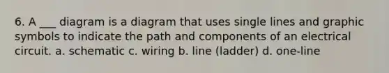 6. A ___ diagram is a diagram that uses single lines and graphic symbols to indicate the path and components of an electrical circuit. a. schematic c. wiring b. line (ladder) d. one-line