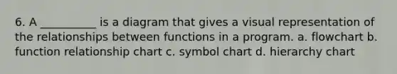 6. A __________ is a diagram that gives a visual representation of the relationships between functions in a program. a. flowchart b. function relationship chart c. symbol chart d. hierarchy chart