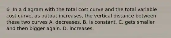 6- In a diagram with the total cost curve and the total variable cost​ curve, as output​ increases, the vertical distance between these two curves A. decreases. B. is constant. C. gets smaller and then bigger again. D. increases.