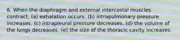 6. When the diaphragm and external intercostal muscles contract, (a) exhalation occurs. (b) intrapulmonary pressure increases. (c) intrapleural pressure decreases. (d) the volume of the lungs decreases. (e) the size of the thoracic cavity increases.