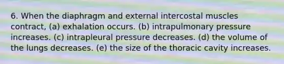 6. When the diaphragm and external intercostal muscles contract, (a) exhalation occurs. (b) intrapulmonary pressure increases. (c) intrapleural pressure decreases. (d) the volume of the lungs decreases. (e) the size of the thoracic cavity increases.