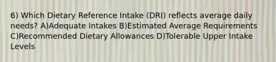 6) Which Dietary Reference Intake (DRI) reflects average daily needs? A)Adequate Intakes B)Estimated Average Requirements C)Recommended Dietary Allowances D)Tolerable Upper Intake Levels