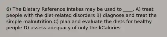 6) The Dietary Reference Intakes may be used to ____. A) treat people with the diet-related disorders B) diagnose and treat the simple malnutrition C) plan and evaluate the diets for healthy people D) assess adequacy of only the kCalories