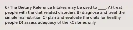 6) The Dietary Reference Intakes may be used to ____. A) treat people with the diet-related disorders B) diagnose and treat the simple malnutrition C) plan and evaluate the diets for healthy people D) assess adequacy of the kCalories only