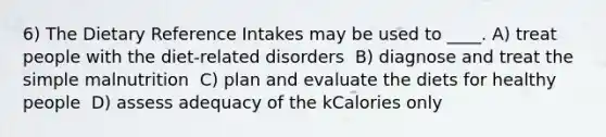 6) The Dietary Reference Intakes may be used to ____. A) treat people with the diet-related disorders ​ B) diagnose and treat the simple malnutrition ​ C) plan and evaluate the diets for healthy people ​ D) assess adequacy of the kCalories only