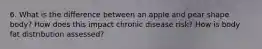 6. What is the difference between an apple and pear shape body? How does this impact chronic disease risk? How is body fat distribution assessed?
