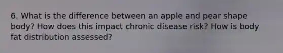 6. What is the difference between an apple and pear shape body? How does this impact chronic disease risk? How is body fat distribution assessed?