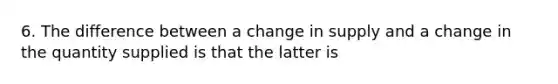 6. The difference between a change in supply and a change in the quantity supplied is that the latter is