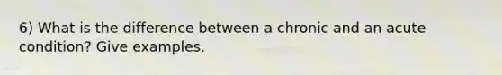 6) What is the difference between a chronic and an acute condition? Give examples.