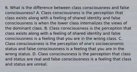 6. What is the difference between class consciousness and false consciousness? A. Class consciousness is the perception that class exists along with a feeling of shared identity and false consciousness is when the lower class internalizes the views of the dominant class. B. Class consciousness is the perception that class exists along with a feeling of shared identity and false consciousness is a feeling that you are in the wrong class. C. Class consciousness is the perception of one's socioeconomic status and false consciousness is a feeling that you are in the wrong status. D. Class consciousness is the perception that class and status are real and false consciousness is a feeling that class and status are unreal.