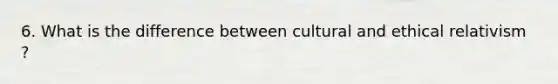 6. What is the difference between cultural and ethical relativism ?