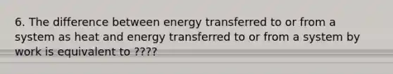 6. The difference between energy transferred to or from a system as heat and energy transferred to or from a system by work is equivalent to ????