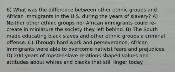 6) What was the difference between other ethnic groups and African immigrants in the U.S. during the years of slavery? A) Neither other ethnic groups nor African immigrants could re-create in miniature the society they left behind. B) The South made educating black slaves and other ethnic groups a criminal offense. C) Through hard work and perseverance, African immigrants were able to overcome nativist fears and prejudices. D) 200 years of master-slave relations shaped values and attitudes about whites and blacks that still linger today.