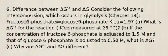 6. Difference between ΔG′° and ΔG Consider the following interconversion, which occurs in glycolysis (Chapter 14): Fructose6-phosphate⇌glucose6-phosphate K′eq=1.97 (a) What is ΔG′° for the reaction ( K′eq measured at 25 °C)? (b) If the concentration of fructose 6-phosphate is adjusted to 1.5 M and that of glucose 6-phosphate is adjusted to 0.50 M, what is ΔG? (c) Why are ΔG′° and ΔG different?