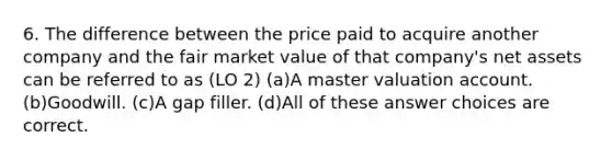 6. The difference between the price paid to acquire another company and the fair market value of that company's net assets can be referred to as (LO 2) (a)A master valuation account. (b)Goodwill. (c)A gap filler. (d)All of these answer choices are correct.