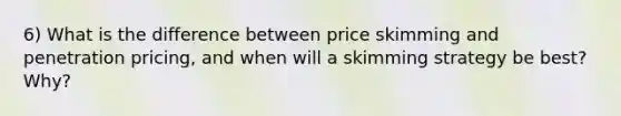 6) What is the difference between price skimming and penetration pricing, and when will a skimming strategy be best? Why?