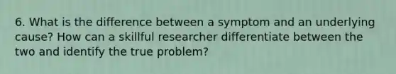 6. What is the difference between a symptom and an underlying cause? How can a skillful researcher differentiate between the two and identify the true problem?