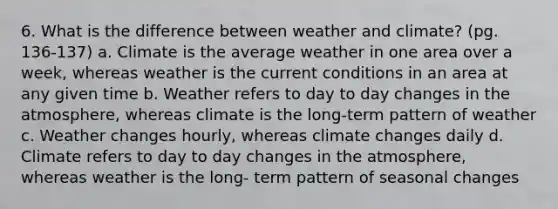 6. What is the difference between weather and climate? (pg. 136-137) a. Climate is the average weather in one area over a week, whereas weather is the current conditions in an area at any given time b. Weather refers to day to day changes in the atmosphere, whereas climate is the long-term pattern of weather c. Weather changes hourly, whereas climate changes daily d. Climate refers to day to day changes in the atmosphere, whereas weather is the long- term pattern of seasonal changes