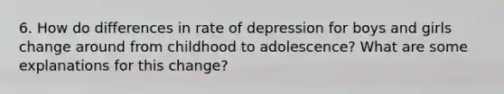 6. How do differences in rate of depression for boys and girls change around from childhood to adolescence? What are some explanations for this change?