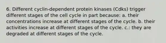 6. Different cyclin-dependent protein kinases (Cdks) trigger different stages of the cell cycle in part because: a. their concentrations increase at different stages of the cycle. b. their activities increase at different stages of the cycle. c.: they are degraded at different stages of the cycle.