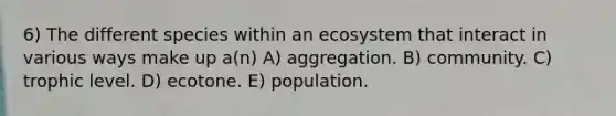 6) The different species within an ecosystem that interact in various ways make up a(n) A) aggregation. B) community. C) trophic level. D) ecotone. E) population.