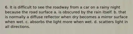 6. It is difficult to see the roadway from a car on a rainy night because the road surface a. is obscured by the rain itself. b. that is normally a diffuse reflector when dry becomes a mirror surface when wet. c. absorbs the light more when wet. d. scatters light in all directions.