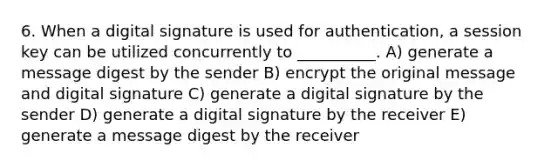 6. When a digital signature is used for authentication, a session key can be utilized concurrently to __________. A) generate a message digest by the sender B) encrypt the original message and digital signature C) generate a digital signature by the sender D) generate a digital signature by the receiver E) generate a message digest by the receiver