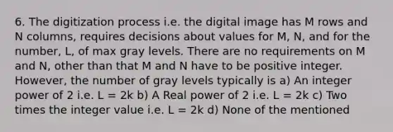 6. The digitization process i.e. the digital image has M rows and N columns, requires decisions about values for M, N, and for the number, L, of max gray levels. There are no requirements on M and N, other than that M and N have to be positive integer. However, the number of gray levels typically is a) An integer power of 2 i.e. L = 2k b) A Real power of 2 i.e. L = 2k c) Two times the integer value i.e. L = 2k d) None of the mentioned