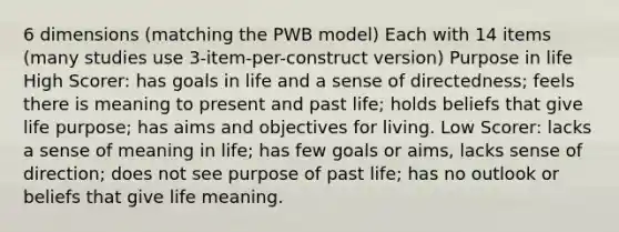 6 dimensions (matching the PWB model) Each with 14 items (many studies use 3-item-per-construct version) Purpose in life High Scorer: has goals in life and a sense of directedness; feels there is meaning to present and past life; holds beliefs that give life purpose; has aims and objectives for living. Low Scorer: lacks a sense of meaning in life; has few goals or aims, lacks sense of direction; does not see purpose of past life; has no outlook or beliefs that give life meaning.