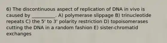 6) The discontinuous aspect of replication of DNA in vivo is caused by __________. A) polymerase slippage B) trinucleotide repeats C) the 5' to 3' polarity restriction D) topoisomerases cutting the DNA in a random fashion E) sister-chromatid exchanges