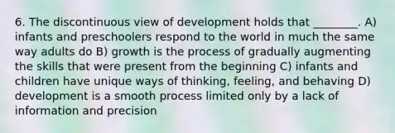 6. The discontinuous view of development holds that ________. A) infants and preschoolers respond to the world in much the same way adults do B) growth is the process of gradually augmenting the skills that were present from the beginning C) infants and children have unique ways of thinking, feeling, and behaving D) development is a smooth process limited only by a lack of information and precision